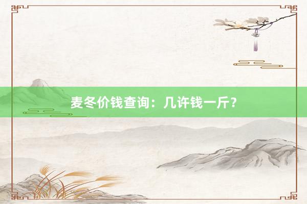 麦冬价钱查询：几许钱一斤？